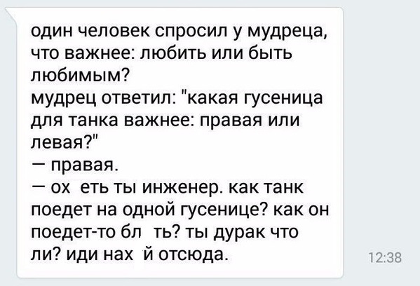 один человек спросил у мудреца что важнее любить или быть любимым мудрец ответил какая гусеница для танка важнее правая или левая правая ох еть ты инженер как танк поедет на одной гусенице как он поедет то бл ть ты дурак что ли иди нах й отсюда