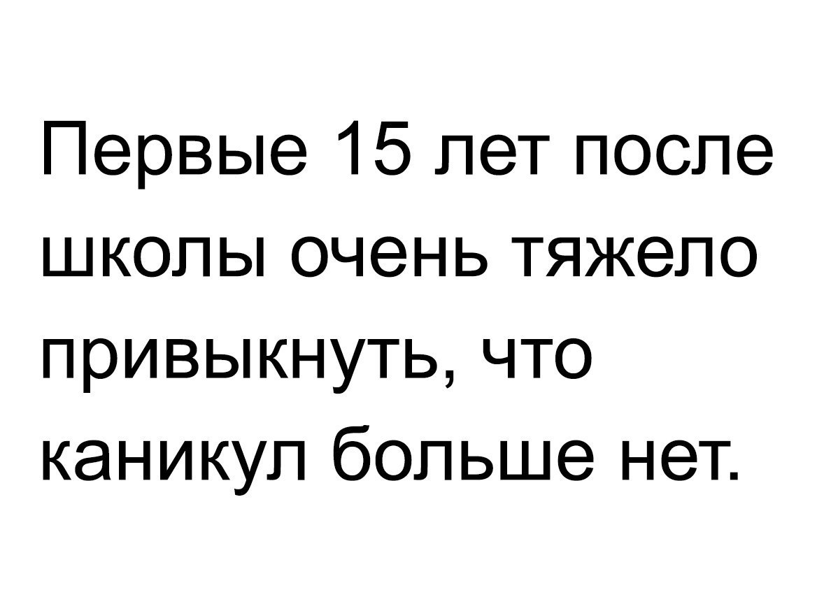 Первые 15 лет после школы очень тяжело привыкнуть что каникул больше нет