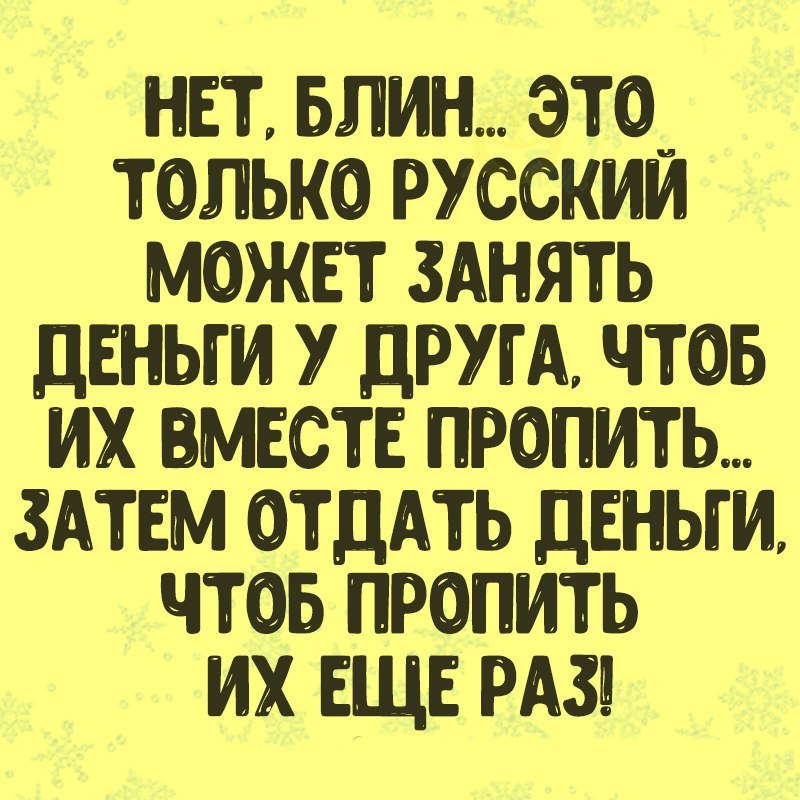 НЕТ БЛИН ЭТ0_ ТОЛЬКО РУССКИМ МОЖЕТ ЗАНЯТЬ ДЕНЬГИ У ДРУГА ЧТОБ ИХ ВМЕСТЕ ПРОПИТЬ ЗАТЕМ ОТДАТЬ ДЕНЬГИ ЧТОБ ПРОПИТЬ ИХ ЕЩЕ РАЗ