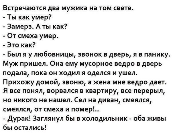 Встречаются два мужика на том свете Ты как умер Замерз А ты как От смеха умер Это как Был я улюбовницы звонок в дверь и в панику Муж пришел Она ему мусорное ведро в дверь подала пока он ходил я оделся и ушел Прихожу домой звоню а жена мне ведро дает Я все понял ворвался в квартиру все перерыл но никого не нашел Сел на диван смеялся смеялся от смеха и помер Дурак Заглянул бы в холодильник оба живы 