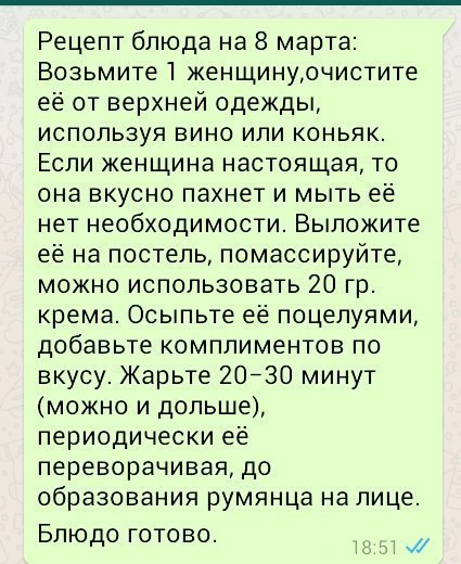 Рецепт блюда на 8 марта Возьмите1 женщинуочистите ее от верхней одежды используя вино или коньяк Если женщина настоящая то она вкусно пахнет и мыть ее нет необходимости Выложите ее на постель помассируйте можно использовать 20 гр крема Осыпьте ее поцелуями добавьте комплиментов по вкусу Жарьте 20730 минут можно и дольше периодически ее переворачивая до образования румянца на лице Блюдо готово и