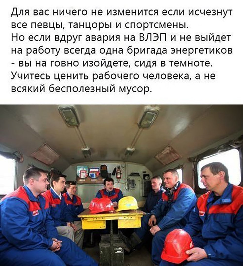 Для вас ничего не изменится если исчезнут все певцы танцоры и спортсмены Но если вдруг авария на ВЛЭП и не выйдет на работу всегда одна бригада энергетиков вы на говно изойдете сидя в темноте Учитесь ценить рабочего человека а не всякий бесполезный мусор