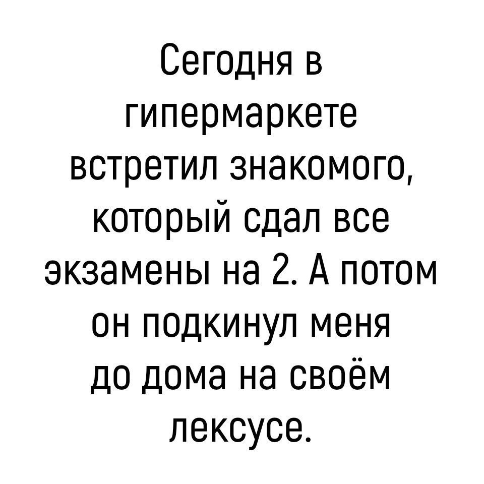 Сегоцня в гипермаркете встретил знакомого который сдал все экзамены на 2 А потом он поцкинул меня до дома на своём лексусе