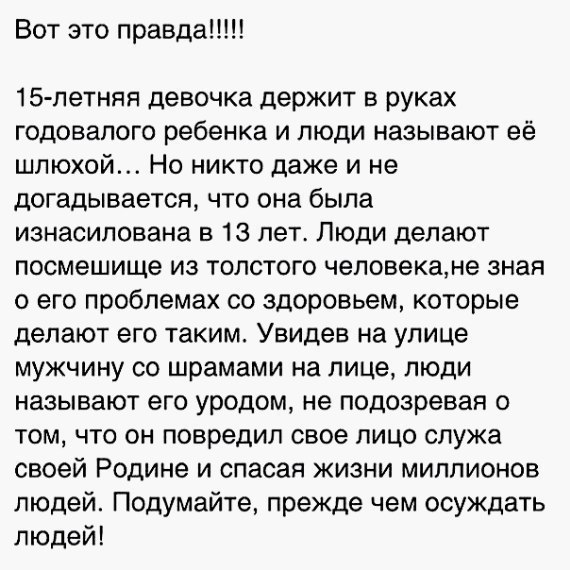 Вот это правда 15 летняя девочка держит в руках годовалого ребенка и люди называют её шлюхой Но никто даже и не догадывается что она была изнасилована в 13 лет Люди делают посмешище из толстого человекане зная о его проблемах со здоровьем которые делают его таким Увидев на улице мужчину со шрамами на лице люди называют его уродом не подозревая о том что он повредил свое лицо служа своей Родине и с