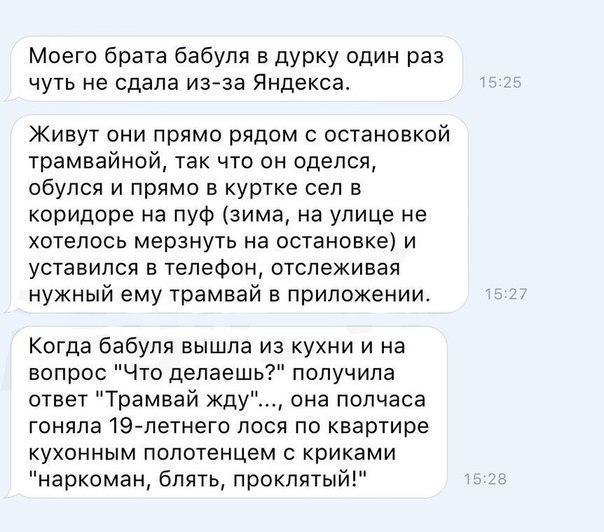 Моего брата бабуля в дурку один раз чуть не сдала из за Яндекса Живут они прямо рядом с осшновкой трамвайной так что он оделся обулся и прямо в куртке сел в коридоре на пуФ зима на улице не хотелось мерзнуть на остановке и уставился в телефон отслеживая нужный ему трамвай в приложении Когда бабуля вышла из кухни и на вопрос Что делаешь получила ответ Трамвай жду она полчаса гоняла19 петнего лося п