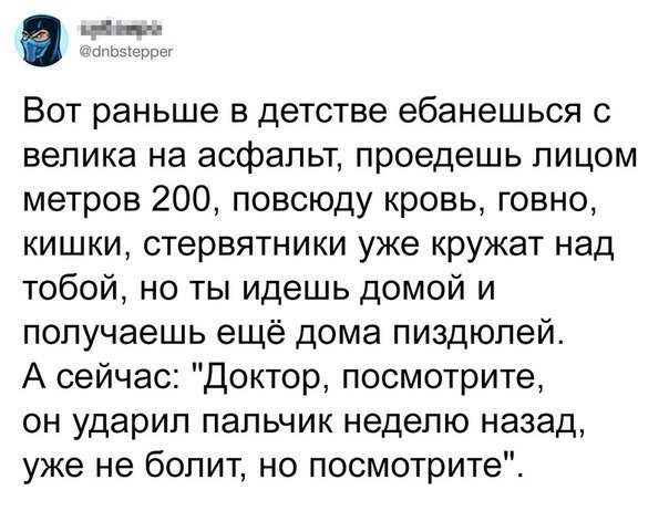 1 4 пп нгточчрпг Вот раньше в детстве ебанешься с велика на асфальт проедешь лицом метров 200 повсюду кровь говно кишки стервятники уже кружат над тобой но ты идешь домой и получаешь ещё дома пиздюлей А сейчас Доктор посмотрите он ударил пальчик неделю назад уже не болит но посмотрите