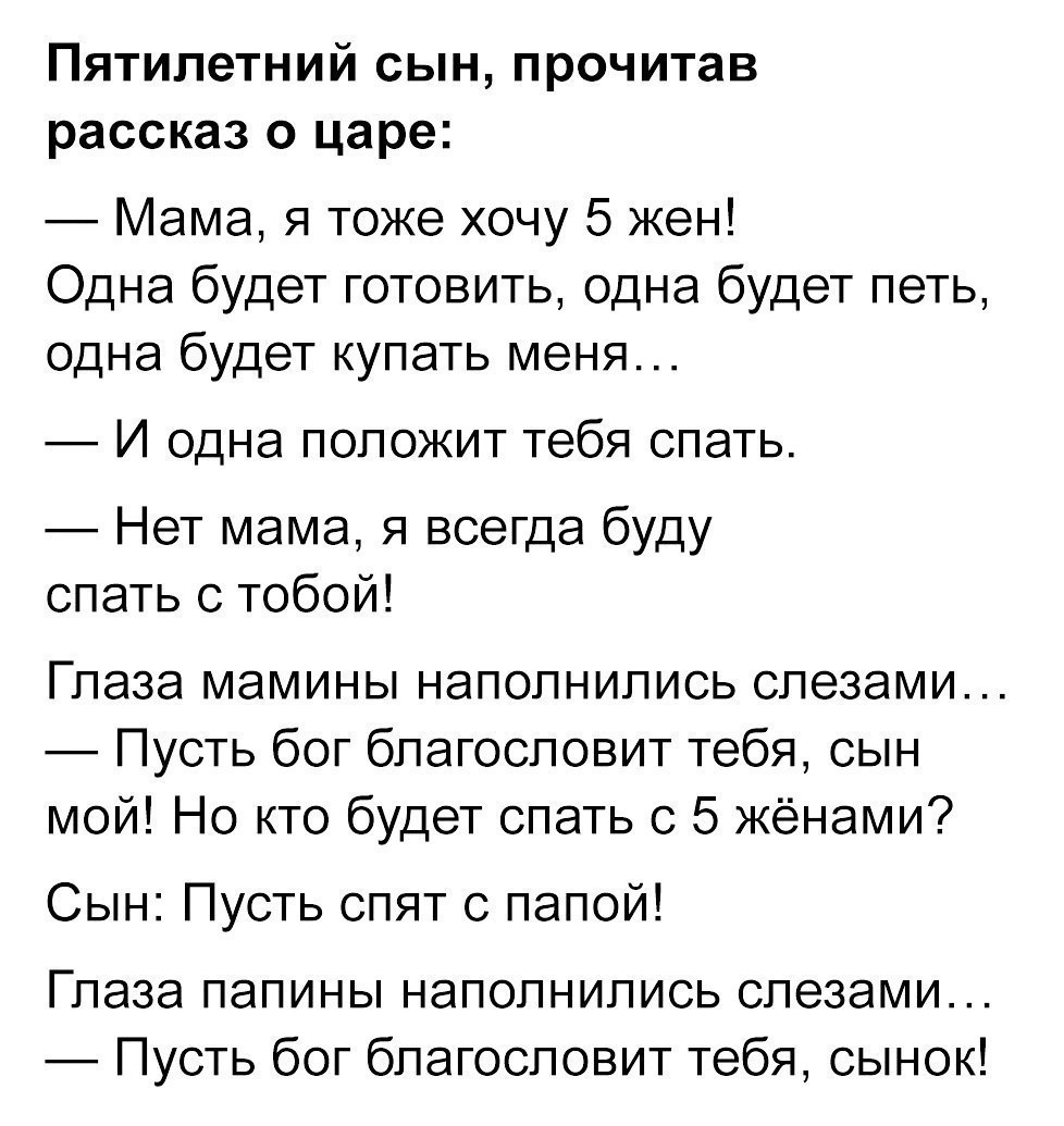 Пятилетний сын прочитав рассказ о царе Мама я тоже хочу 5 жен Одна будет готовить одна будет петь одна будет купать меня И одна положит тебя спать Нет мама я всегда буду спать с тобой Глаза мамины наполнились слезами Пусть бог благословит тебя сын мой Но кто будет спать с 5 жёнами Сын Пусть спят с папой Глаза папины наполнились слезами Пусть бог благословит тебя сынок