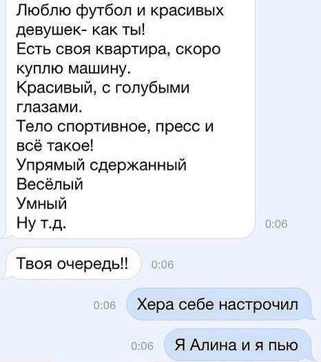 Люблю футбол и красивых девушек как ты Есть своя квартира скоро куплю машину Красивый с голубыми глазами Тело спортивное пресс и всё такое Упрямый сдержанный Весёлый Умный Ну тд 006 Твоя очередь 006 Хера себе настрочил 0 Я Алина и я пью