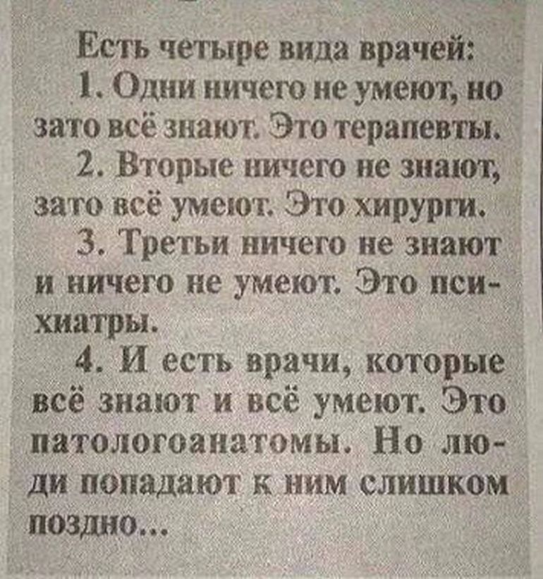 Есть четыре вида врачё _ _ _ 1 Один ничего не умеют но зато всё знают Это терапевтьі 2 Вторые ничею не знают зато всё умеют Этохирурги 3 Тре гьи ничего не знают и ничего не умеют Это иси хидтры 4 И есть врачи которые Всё знают и всё умеют Это патологоанатомы Но лю _ ди попадают к ним слишком поздно