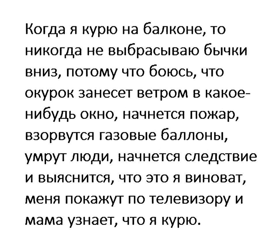 Когда я курю на балконе то никогда не выбрасываю бычки вниз потому что боюсь что окурок занесет ветром в какое нибудь окно начнется пожар взорвутся газовые баллоны умрут люди начнется следствие и выяснится что это я виноват меня покажут по телевизору и мама узнает что я курю