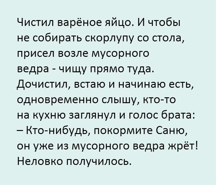 Чистил варёное яйцо И чтобы не собирать скорлупу со стола присел возле мусорного ведра чищу прямо туда Дочистил встаю и начинаю есть одновременно слышу кто то на кухню заглянул и голос брата Кто нибудь покормите Саню он уже из мусорного ведра жрёт Неловко получилось