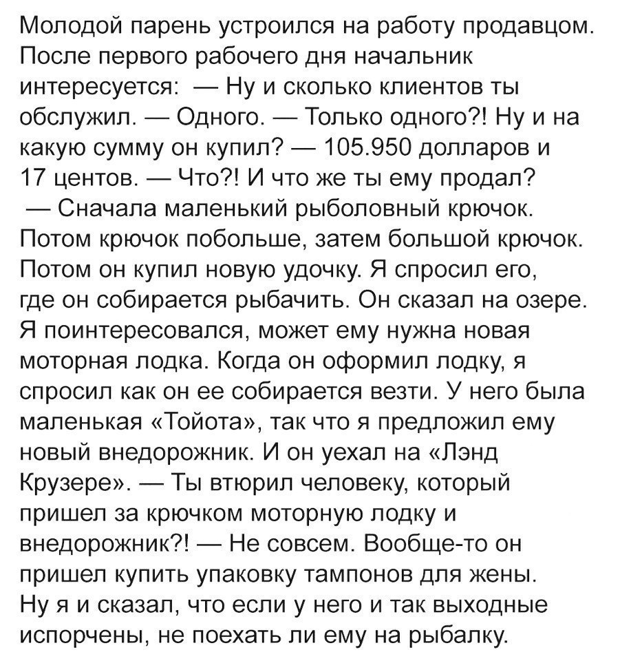 Молодой парень устроился на работу продавцом После первого рабочего дня начальник интересуется Ну и сколько клиентов ты обслужил Одного Только одного Ну и на какую сумму он купил 105950 долларов и 17 центов Что И что же ты ему продал Сначала маленький рыболовный крючок Потом крючок побольше затем большой крючок Потом он купил новую удочку Я спросил его где он собирается рыбачить Он сказал на озере