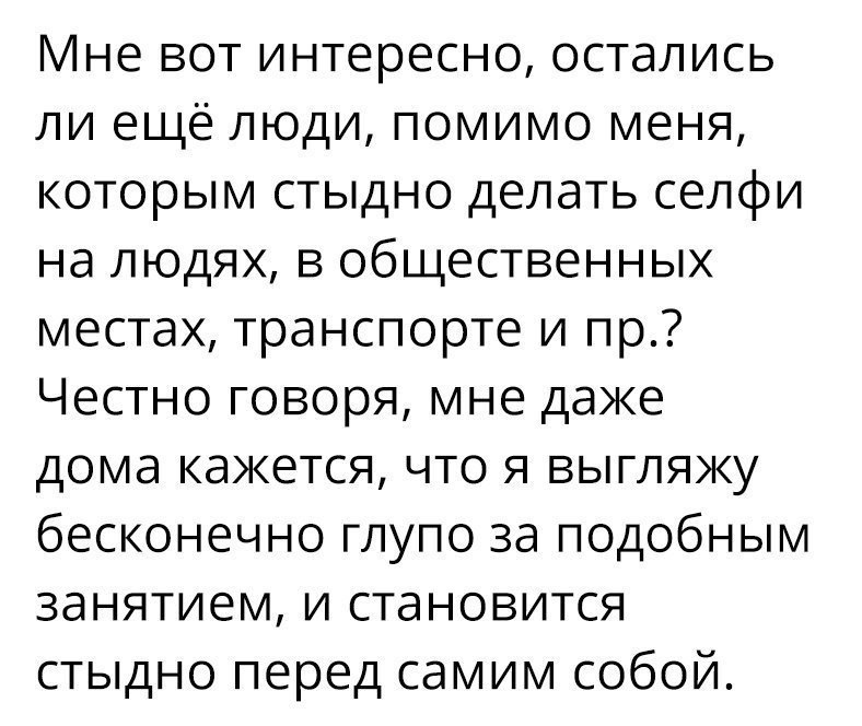 Мне вот интересно остались ли ещё люди помимо меня которым стыдно делать селфи на людях в общественных местах транспорте и пр Честно говоря мне даже дома кажется что я выгляжу бесконечно глупо за подобным занятием и становится стыдно перед самим собой