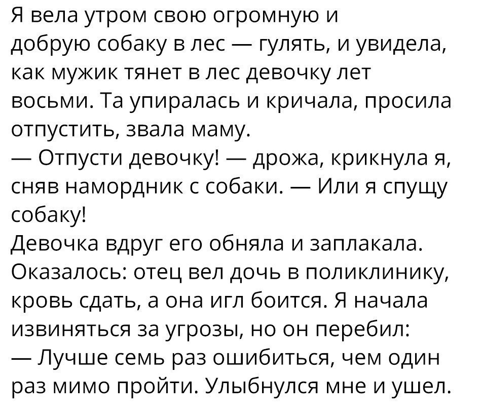 Я вела утром свою огромную и добрую собаку в лес гулять и увидела как мужик тянет в лес девочку лет восьми Та упиралась и кричала просила отпустить звала маму Отпусти девочку дрожа крикнула я сняв намордник с собаки Или я спущу собаку Девочка вдруг его обняла и заплакала Оказалось отец вел дочь в поликлинику кровь сдать а она игл боится Я начала извиняться за угрозы но он перебил Лучше семь раз ош