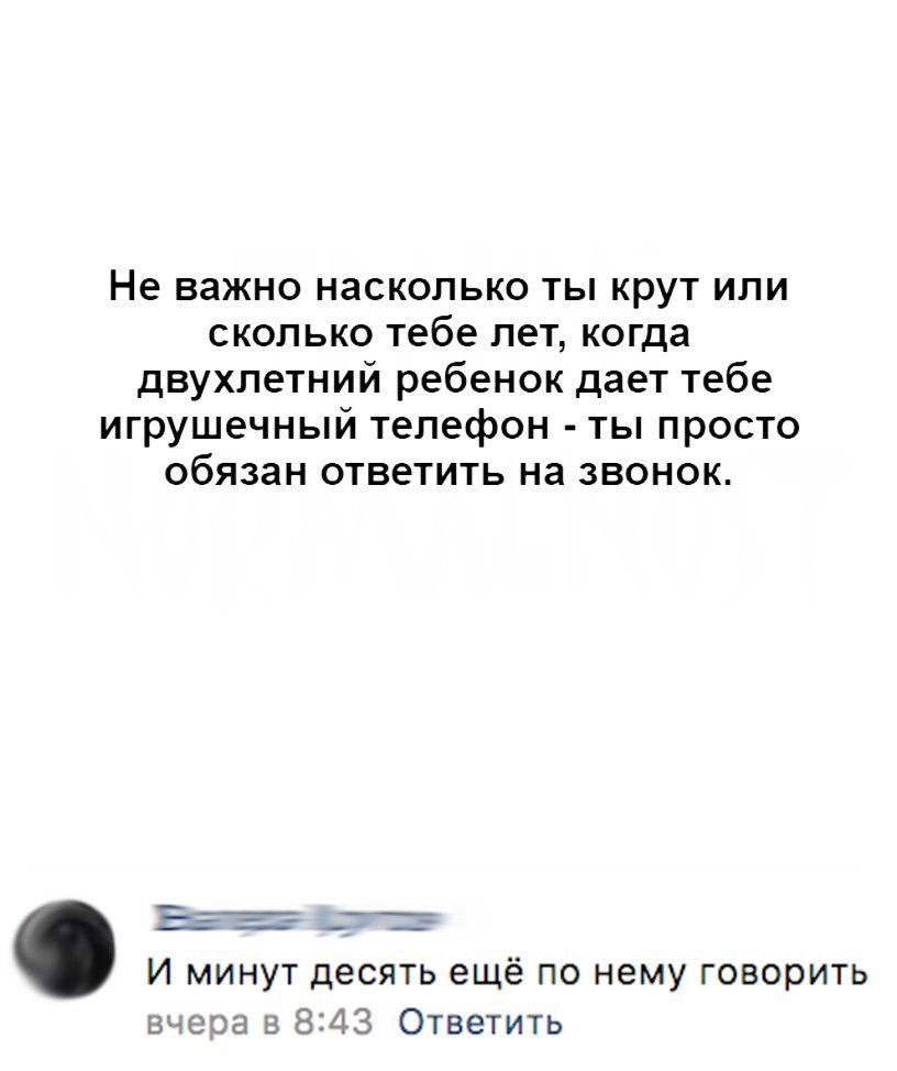 Не важно насколько ты крут или сколько тебе лет когда двухлетний ребенок  дает тебе игрушечный телефон ты просто обязан ответить на звонок И минут  десять ещё по нему говорить вчера в 843