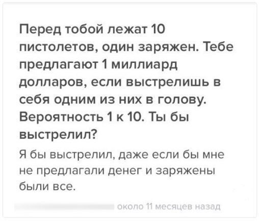 Перед тобой лежат 10 пистолетов один заряжен Тебе предпагают1 миллиард долларов если выстрелишь в себя одним из них в голову Вероятность 1 к 10 Ты бы выстрелил Я бы выстрелил даже если бы мне не предлагали денег и заряжены были все