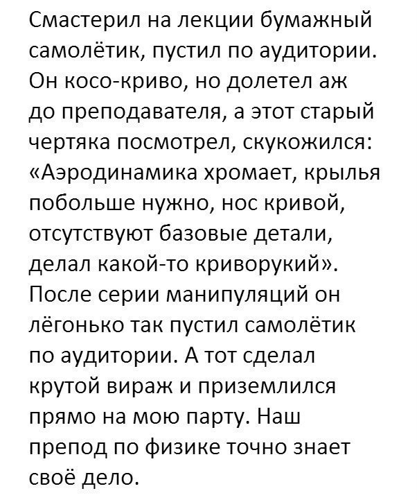 Смастерил на лекции бумажный самолётик пустил по аудитории Он косокриво но долетел аж до преподавателя а этот старый чертяка посмотрел скукожился Аэродинамика хромает крылья побольше нужно нос кривой отсутствуют базовые детали делал какойто криворукий После серии манипуляций он лёгонько так пустил самолётик по аудитории А тот сделал крутой вираж и приземлился прямо на мою парту Наш препод по физик