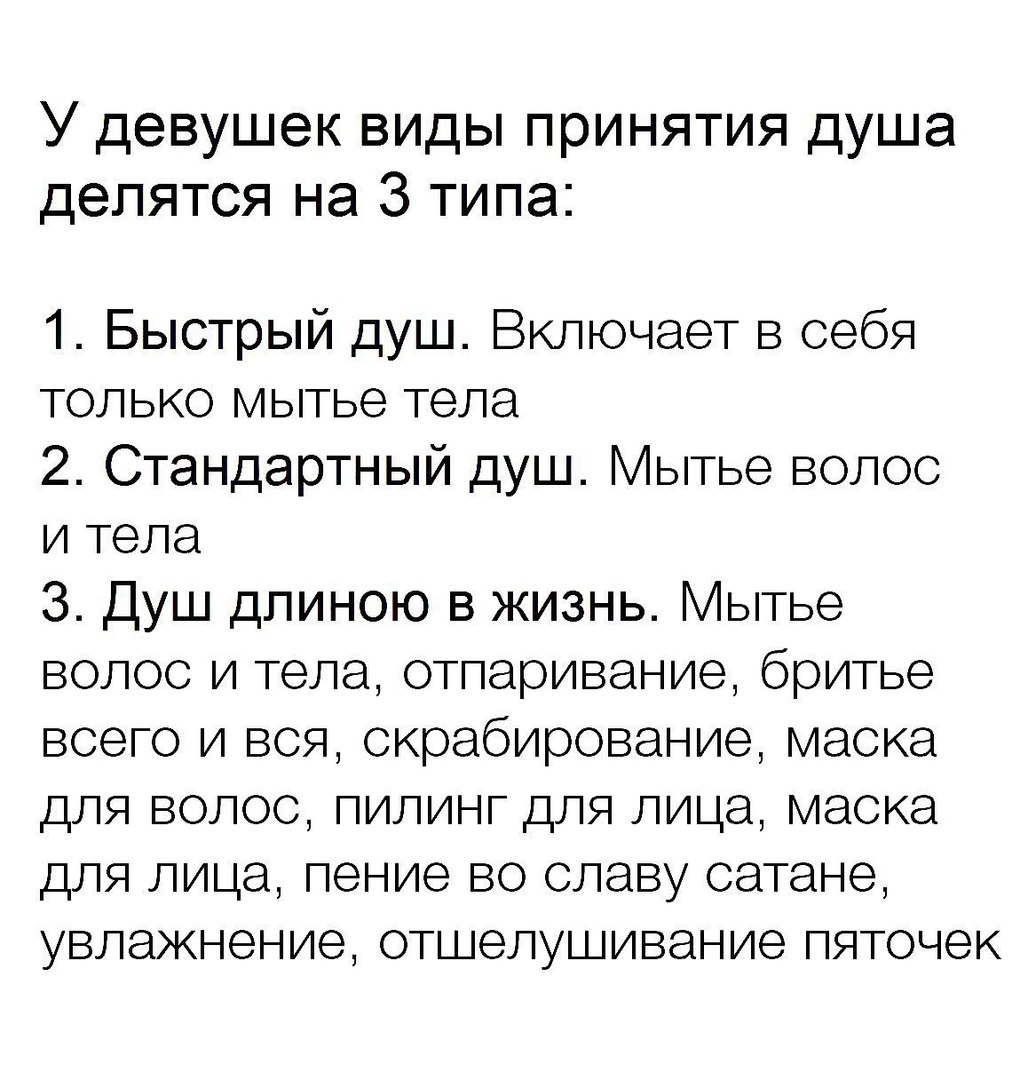 У девушек виды принятия душа делятся на 3 типа 1 Быстрый душ Включает в себя только мытье тела 2 Стандартный душ Мытье волос и тела 3 Душ длиною в жизнь Мытье волос и тела отпаривание бритье всего и вся скрабирование маска для волос пилинг для лица маска для лица пение во славу сатане увлажнение отшелушивание пяточек
