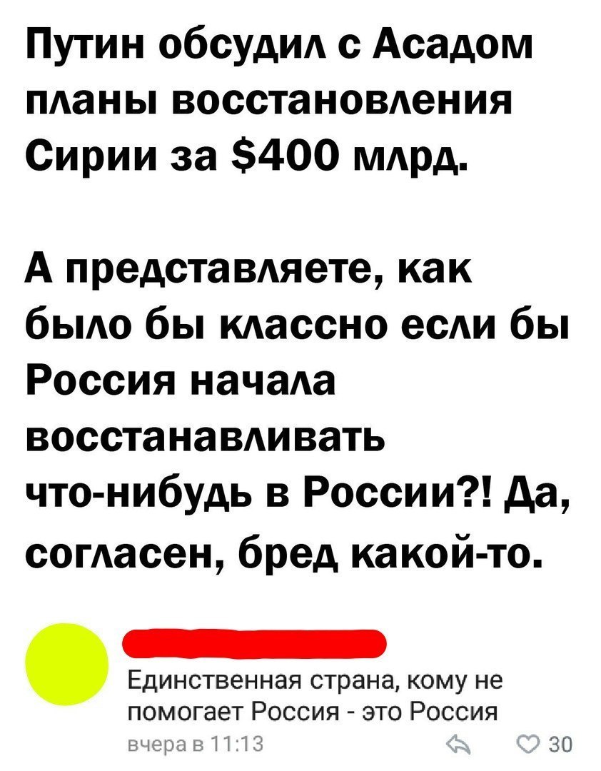 Путин обсудид с Асадом пданы восстановдения Сирии за 400 мдрд А предста вдяете как быдо бы кдассно есАи бы Россия начаа восстанавдивать что нибудь в России да согАасен бред какой то кому не помогает Россия это Россия _ _ Т Ч 3 30
