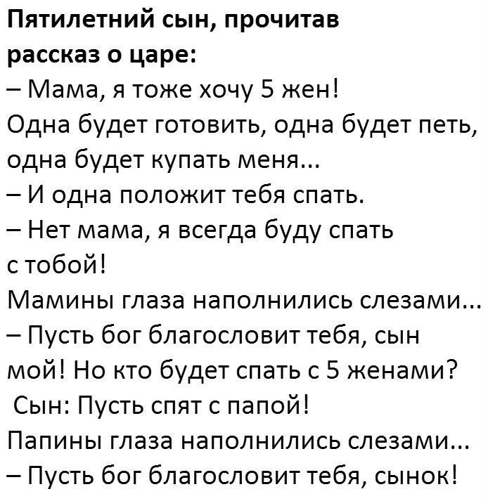 Пятилетний сын прочитав рассказ о царе Мама я тоже хочу 5 жен Одна будет готовить одна будет петь одна будет купать меня И одна положит тебя спать Нет мама я всегда буду спать с тобой Мамины глаза наполнились слезами Пусть бог благословит тебя сын мой Но кто будет спать с 5 женами Сын Пусть спят с папой Папины глаза наполнились слезами Пусть бог благословит тебя сынок