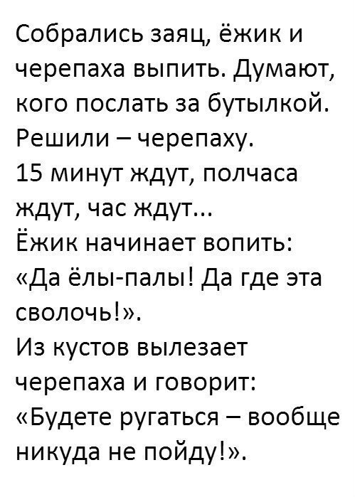 Собрались заяц ёжик и черепаха выпить Думают кого послать за бутылкой Решили черепаху 15 минут ждут полчаса ждут час ждут Ёжик начинает вопить Да ёлы палы Да где эта сволочь Из кустов вылезает черепаха и говорит Будете ругаться вообще никуда не пойду