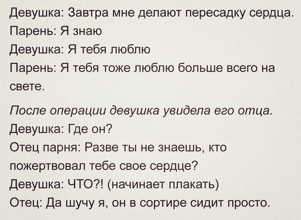 Девушка Завтра мне делают пересадку сердца Парень Я знаю Девушка Я тебя люблю Парень Я тебя тоже люблю больше всего на свете После операции девушка увидела его отца Девушка Где он Отец парня Разве ты не знаешь кто пожертвовал тебе свое сердце Девушка ЧТО начинает плакать Отец Да шучу я он в сортире сидит просто