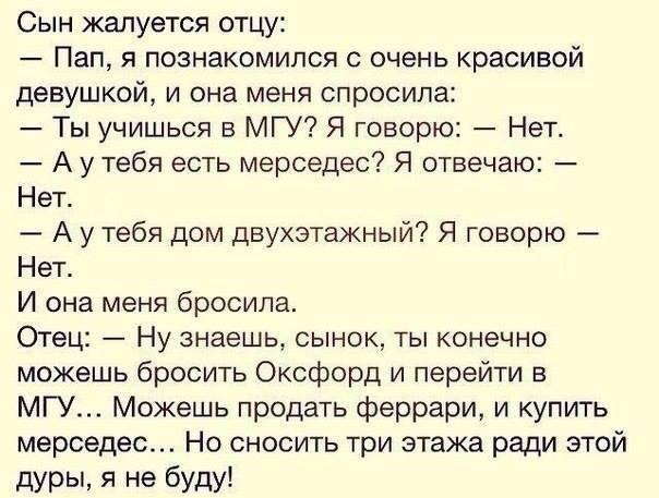 Сын жалуется отцу Пап я познакомился с очень красивой девушкой и она меня спросила Ты учишься в МГУ Я говорю Нет А у тебя есть мерседес Я отвечаю Нет А у тебя дом двухэтажный Я говорю Нет И она меня бросила Отец Ну знаешь сынок ты конечно можешь бросить Оксфорд и перейти в МГУ Можешь продать феррари и купить мерседес Но сносить три этажа ради этой дуры я не буду