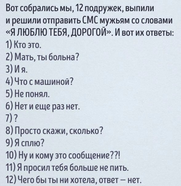 Вот собрались мы 12 подружек выпили и решили отправить СМС мужьям со словами Я ЛЮБЛЮ ТЕБЯ ДОРОГОЙ И вот их ответы 1 Кто это 2 Мать ты больна 3 И я дЧто с машиной 5 Не понял 6 Нет и еще раз нет 7 8 Просто скажи сколько 9 Я сплю 10 Ну и кому это сообщение 11 Я просил тебя больше не пить 12 Чего бы ты ни хотела ответ нет