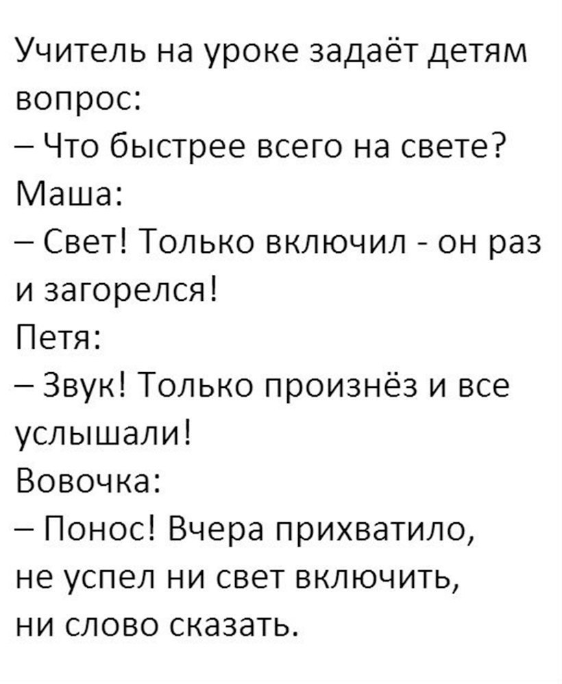 Учитель на уроке задаёт детям вопрос Что быстрее всего на свете Маша Свет Только включил он раз и загорелся Петя Звук Только произнёз и все услышали Вовочка Понос Вчера прихватило не успел ни свет включить ни слово сказать