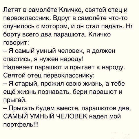 Летят в самолёте Кличко святой отец и первоклассник Вдруг в самолёте что то случилось с мотором и он стал падать На борту всего два парашюта Кличко говорит Я самый умный человек я должен спастись я нужен народу Надевает парашют и прыгает к народу Святой отец первокласснику Я старый прожил свою жизнь а тебе ещё жизнь познавать бери парашют и лрыгай _ Прыгать будем вместе парашютов два САМЫЙ УМНЫЙ Ч