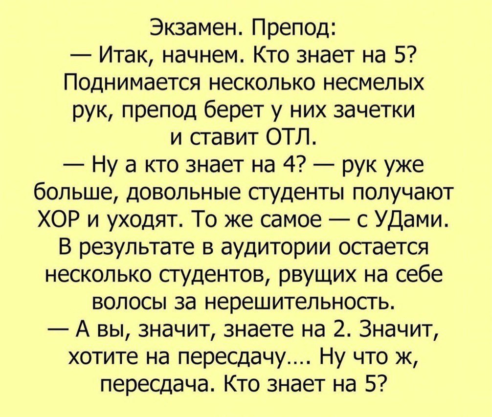 Экзамен Препод Итак начнем Кто знает на 5 Поднимается несколько несмелых рук препод берет у них зачетки и ставит ОТЛ Ну а кто знает на 4 рук уже больше довольные студенты получают ХОР и уходят То же самое с УДами В результате в аудитории остается несколько студентов рвущих на себе волосы за нерешительность А вы значит знаете на 2 Значит хотите на пересдачу Ну что ж пересдача Кто знает на 5