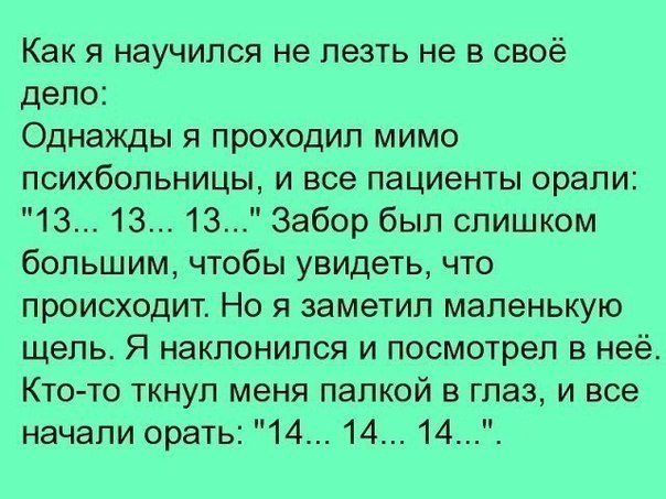 Как я научился не лезть не в своё дело Однажды я проходил мимо психбольницы и все пациенты орали 13 13 13 Забор был слишком большим чтобы увидеть что происходит Но я заметил маленькую щель Я наклонился и посмотрел в неё Кто то ткнул меня палкой в глаз и все начали орать 14 14 14