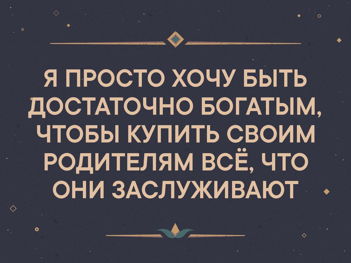_ я просто хочу БЫТЬ _ достмочно БОГАТЫМ чтовы купить своим родитвлям ВСЁ что они ЗАСЛУЖИВАЮТ
