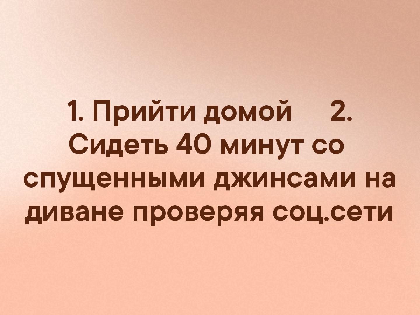 1 Прийти домой 2 Сидеть 40 минут со спущенными джинсами на диване проверяя соцсети