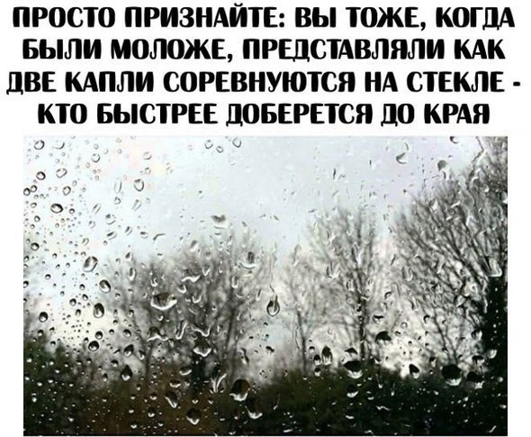 ПРОСТ0 ПРИЗНАЙТЕ ВЫ ТОЖЕ КОГДА БЫЛИ МОЛОЖЕ ПРШСТАВЛЯЛИ КАК дВЕ КАПЛИ СОРЕВНУЮТСЯ НА СТЕКЛЕ КТО БЫСТРЕЕ ПОБЕРЕТСЯ 110 КРАЯ