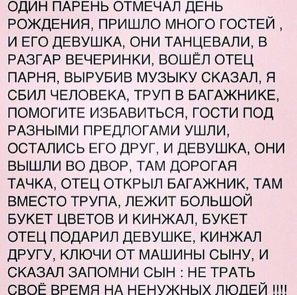 ОДИН ПАРЕНЬ ОТМЕЧАЛ ДЕНЬ РОЖДЕНИЯ ПРИШЛО МНОГО ГОСТЕЙ И ЕГО ДЕВУШКА ОНИ ТАНЦЕВАПИ В РАЗГАР ВЕЧЕРИНКИ ВОШЁЛ ОТЕЦ ПАРНЯ ВЫРУБИВ МУЗЫКУ СКАЗАЛ Я СБИП ЧЕЛОВЕКА ТРУП В БАГАЖНИКЕ ПОМОГИТЕ ИЗБАВИТЬСЯ ГОСТИ ПОД РАЗНЫМИ ПРЕДЛОГАМИ УШЛИ ОСТАЛИСЬ ЕГО ДРУГ И ДЕВУШКА ОНИ ВЫШЛИ ВО ДВОР ТАМ ДОРОГАЯ ТАЧКА ОТЕЦ ОТКРЫЛ БАГАЖНИК ТАМ ВМЕСТО ТРУПА ЛЕЖИТ БОЛЬШОЙ БУКЕТ ЦВЕТОВ И КИНЖАЛ БУКЕТ ОТЕЦ ПОДАРИЛ ДЕВУШКЕ КИНЖАЛ Д