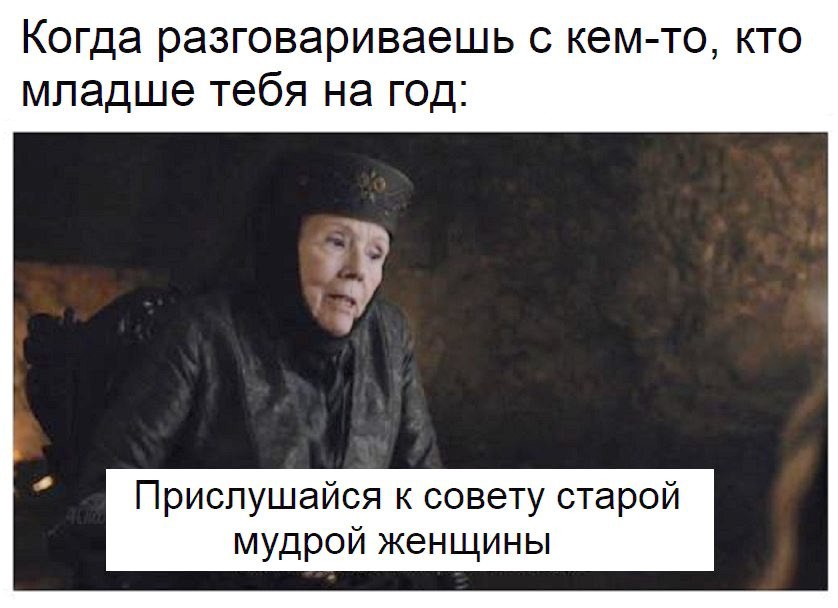 Когда разговариваешь с кем то кто младше тебя на год Приспушайся к совету старой мудрой женщины