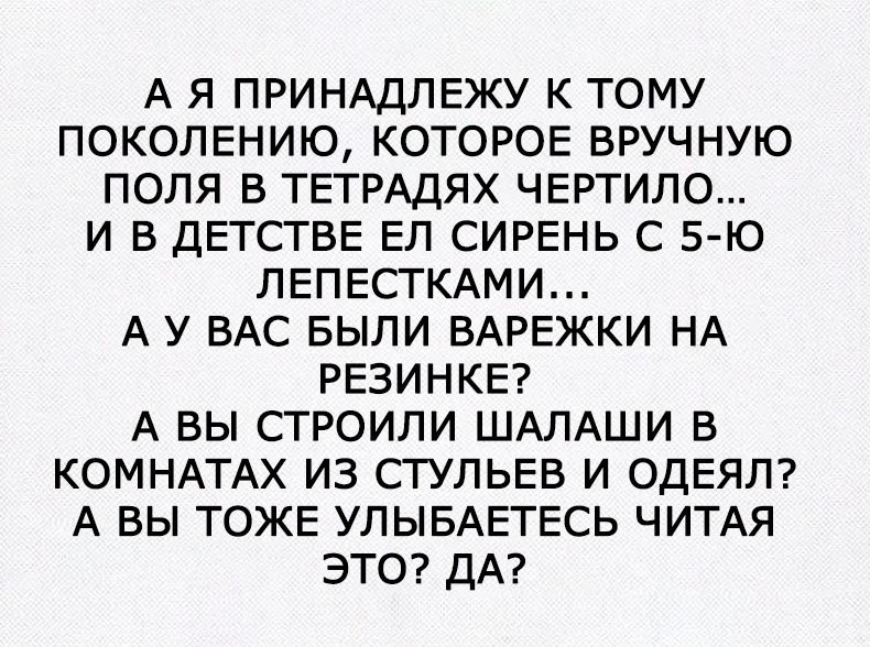 А Я ПРИНАДЛЕЖУ К ТОМУ ПОКОЛЕНИЮ КОТОРОЕ ВРУЧНУЮ ПОЛЯ В ТЕТРАДЯХ ЧЕРТИЛО И В ДЕТСТВЕ ЕЛ СИРЕНЬ С 5 Ю ЛЕПЕСТКАМИ А У ВАС БЫЛИ ВАРЕЖКИ НА РЕЗИНКЕ А ВЫ СТРОИЛИ ШАЛАШИ В КОМНАТАХ ИЗ СТУЛЬЕВ И ОДЕЯЛ А ВЫ ТОЖЕ УЛЫБАЕТЕСЬ ЧИТАЯ ЭТО ДА