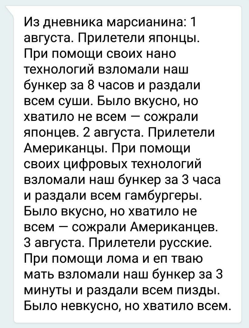 Из дневника марсианина 1 августа Прилетели японцы При помощи своих нано технологий взломали наш бункер за 8 часов и раздали всем суши Было вкусно но хватило не всем сожрали японцев 2 августа Прилетели Американцы При помощи своих цифровых технологий взломали наш бункер за 3 часа и раздали всем гамбургеры Было вкусно но хватило не всем сожрали Американцев З августа Прилетели русские При помощи лома 