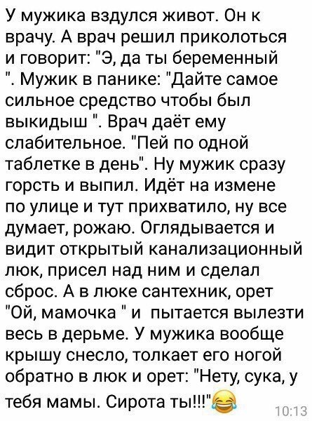 У мужика вздулся живот Он к врачу А врач решил приколоться и говорит Э да ты беременный Мужик в панике Дайте самое сильное средство чтобы был выкидыш Врач даёт ему слабительное Пей по одной таблетке в день Ну мужик сразу горсть и выпил Идёт на измене по улице и тут прихватило ну все думает рожаю Оглядывается и видит открытый канализационный люк присел над ним и сделал сброс А в люке сантехник орет