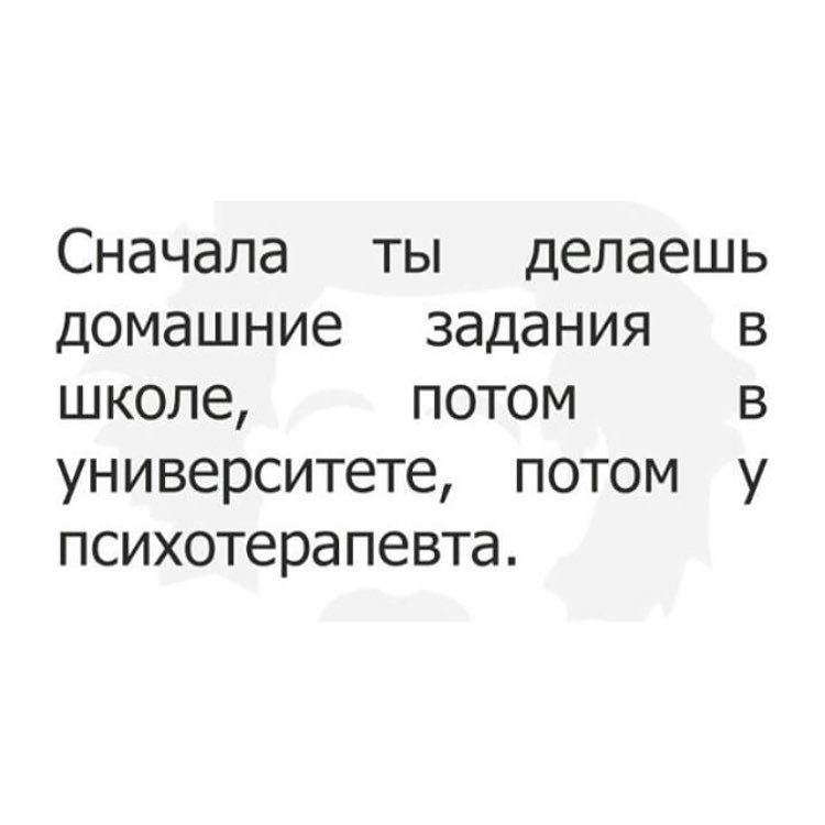 Сначала ты делаешь домашние задания в школе потом в университете потом у психотерапевта