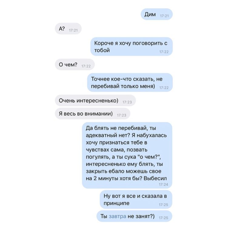 дим А Короче я хочу поговорить с тобой 0 чем Точнее кое что сказать не перебивай только меня Очень интересненькп Я весь но внимании да блять не перебивай ты адекватный нет Я иабухалась хочу признаться тебе в ЧУЕСГВЗХ сама ПОЗВЕТЬ погулять а ты сука о чем интвресненько ему блять ты закрыть ебало можешь себе на 2 минуты хотя бы Выбесил и Ну вот я все и сказала принципе Ты завтра не занят 75