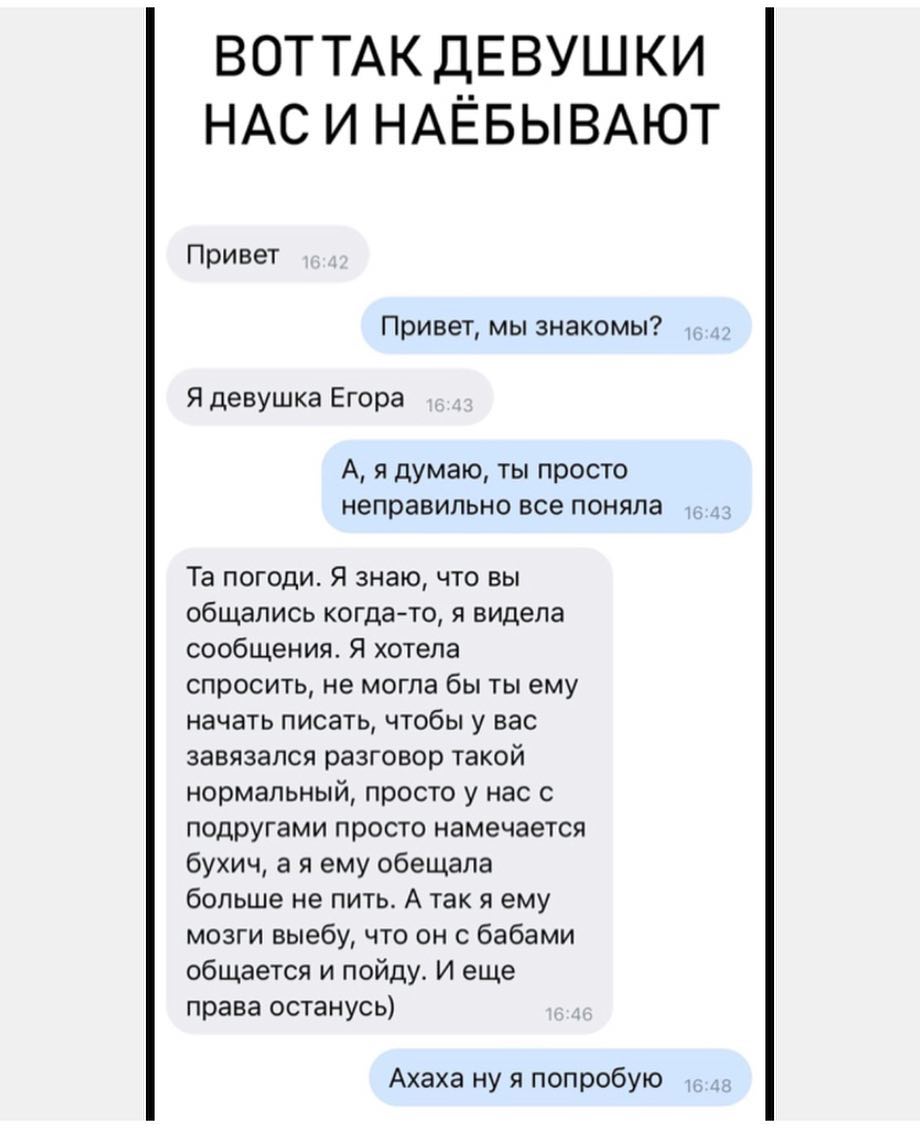 ВОТ ТАК ДЕВУШ КИ НАС И НАЁБЫВАЮТ Привет Привет мы знакомы Я девушка Егора А я думаю ты просто неправильно все поняла Та погоди Я знаю что вы общались когдато я видела сообщения Я хотела спросить не могла бы ты ему начать писать чтобы у вас завязался разговор такой нормальный просто у нас с подругами просто намечается бухич а я ему обещала больше не пить А так я ему мозги выебу что он с бабами обща