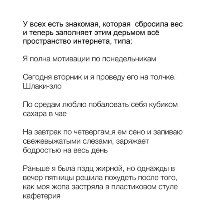 У всех есть знакомая Которая сбросила вес И Теперь ЗЗПОПНЯеТ ЭТИМ дерьмом всё пространство интернета типа Я полна мотивации по понедельникам Сегодня вторник И Я проведу ЭГО на ТОЛЧКЭ Шлаки зло По средам люблю побаловать себя кубиком сахара в чае На завтрак по четвергам_я ем сено и запиваю СВЭЖЭВЫЖЗТЫМИ слезами заряжает бодростью на весь день Раньше я была пздц жирной но однажды в вечер пятницы реш