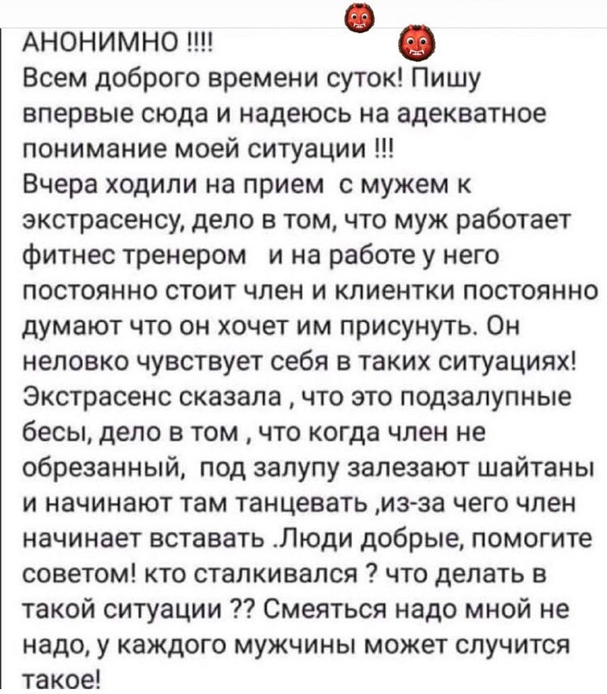 Анонимно Всем доброго времени суток Пишу впервые сюда и надеюсь на адекватное понимание моей ситуации Вчера ходили на прием с мужем к экстрасенсу дело в том что муж работает фитнес тренером и на работе у него постоянно стоит член и клиентки постоянно думают что он хочет им присунуть Он неловко чувствует себя в таких ситуациях Экстрасенс сказала что это подзалупные бесы дело в том что когда член не