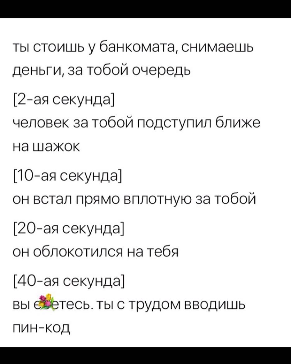 ты стоишь у банкомата снимаешь деньги за тобой очередь 2ая секунда человек за тобой подступил ближе на шажок 1Оая секунда он встал прямо вплотную за тобой 2Оая секунда он облокотился на тебя ДОая секунда вы тесь ты с трудом вводишь пинкод