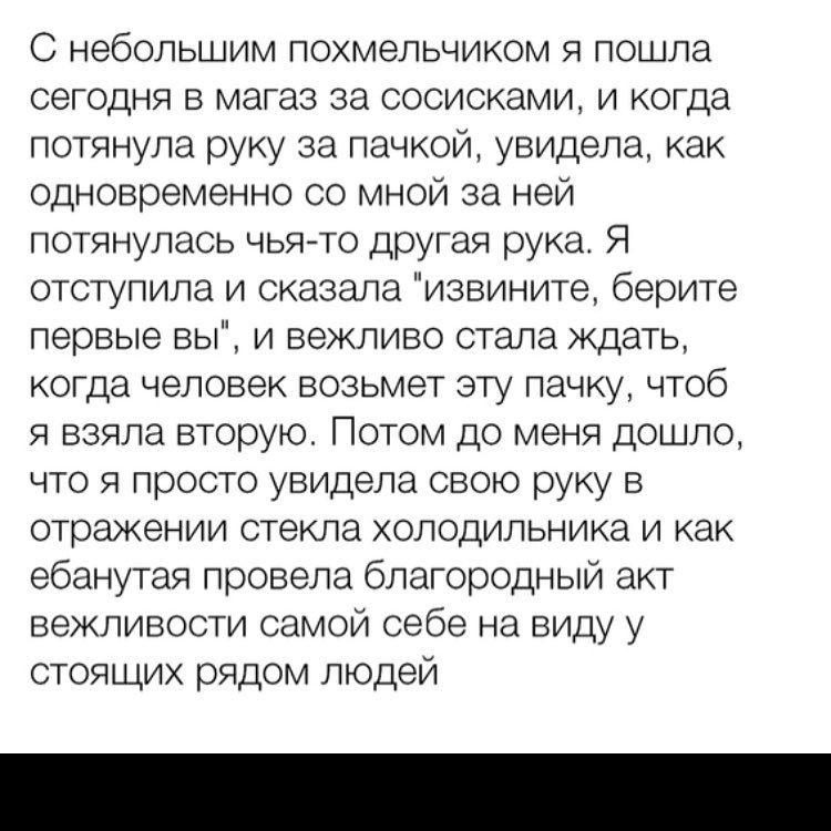 С небольшим похмельчиком я пошла сегодня в магаз за сосисками и когда потянула руку за пачкой увидела как одновременно со мной за ней потянулась чьято другая рука Я отступила и сказала извините берите первые вы и вежливо стала ждать когда человек возьмет эту пачку чтоб я взяла вторую Потом до меня дошло что я просто увидела свою руку в отражении стекла ХОЛОДИЛЬНИКЭ И КЭК ебанутая провела благородн