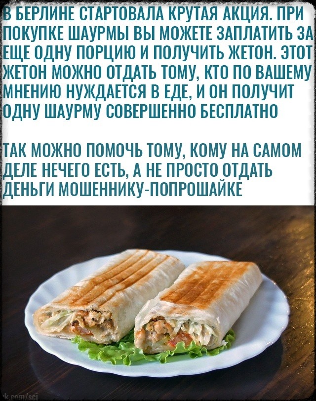 БЕРЛИНЕ ОТАРТОВАЛА КРУТАЯ АКЦИЯ ПРИ ПОКУПКЕ ШАУРМЫ ВЫ МОЖЕТЕ 3АПЛАТИТЬ ЗА ЕЩЕ ОДНУ ПОРЦИЮ И ПОЛУЧИТЬ ЖЕТОН ЭТОТ ЖЕТОН МОЖНО ОТДАТЬ ТОМУ КТО ПО ВАШЕМУ МНЕНИЮ НУЖДАЕТОЯ В ЕДЕ И ОН ПОЛУЧИТ ОДНУ ШАУРМУ ООВЕРШЕННО БЕСПЛАТНО ТАК МОЖНО ПОМОЧЬ ТОМУ КОМУ НА ОАМОМ 1ЕЛЕ НЕЧЕГО ЕОТЬ А НЕ ПРОСТО ОТДАТЬ ЛЕНЬТИ МОШЕННИКУ ПОПРОШАЙКЕ