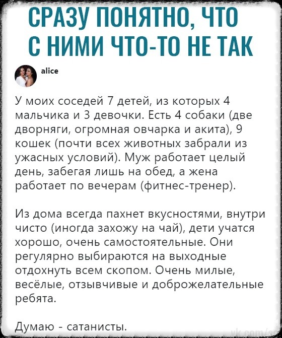опнятно что с ними чтото НЕ ТАК аіісе У моих соседей 7 детей из которых 4 мальчика и 3 девочки Есть 4 собаки две дворняги огромная овчарка и акита 9 кошек почти всех животных забрали из ужасных условий Муж работает целый день забегая лишь на обед а жена работает по вечерам фитнес тренеру Из дома всегда пахнет вкусностями внутри чисто иногда захожу на чай дети учатся хорошо очень самостоятельные Он
