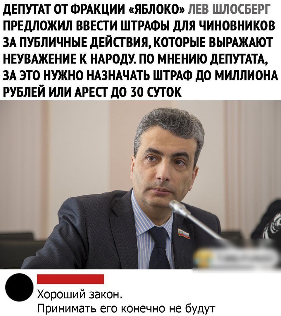 ДЕПУТАТ ОТ ФРАКЦИИ ЯБЛОКО ЛЕВ ШЛОСБЕРГ ПРЕДЛОЖИЛ ВВЕСГ И ШТРАФЫ ДЛЯ ЧИНОВНИКОВ ЗА ПУБЛИЧНЫЕ ДЕЙСТВИЯ КОТОРЫЕ ВЫРАЖАЮТ НЕУВАЖЕНИЕ К НАРОДУ ПО МНЕНИЮ ДЕПУТАТА ЗА ЭТО НУЖНО НАЗНАЧАТЬ ШТРАФ ДО МИЛЛИОНА РУБЛЕЙ ИЛИ АРЕСТ ДО 30 СУТОК Хороший закон Принимать его конечно не будут